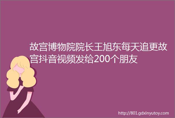 故宫博物院院长王旭东每天追更故宫抖音视频发给200个朋友