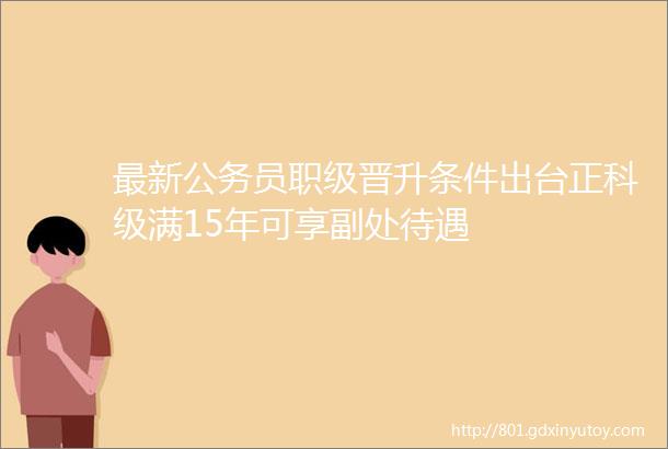 最新公务员职级晋升条件出台正科级满15年可享副处待遇