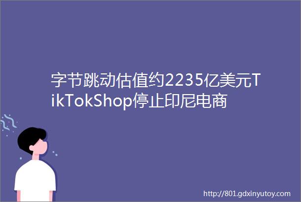 字节跳动估值约2235亿美元TikTokShop停止印尼电商业务视频号上线品牌直播投诉功能京东物流拟3年覆盖全球