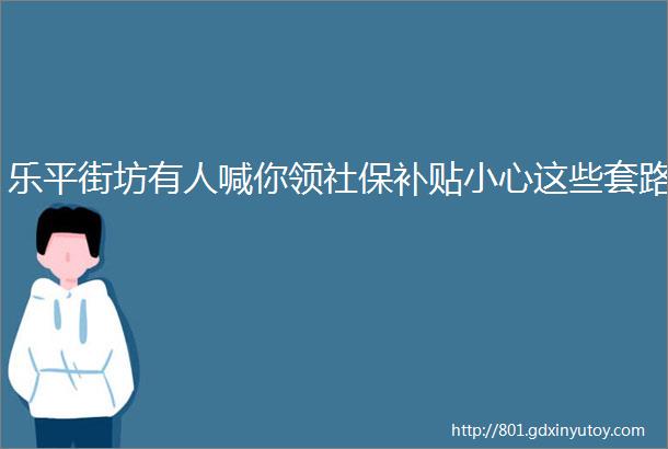 乐平街坊有人喊你领社保补贴小心这些套路